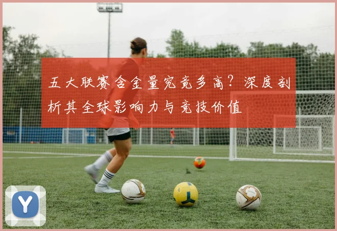 五大联赛含金量究竟多高？深度剖析其全球影响力与竞技价值