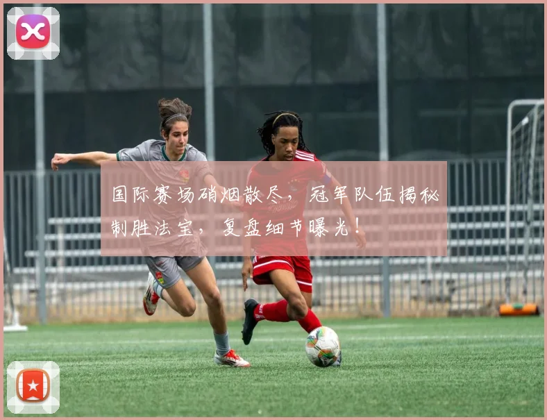 国际赛场硝烟散尽,冠军队伍揭秘制胜法宝,复盘细节曝光!