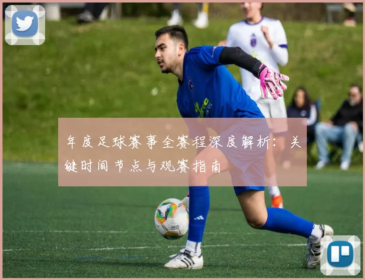 年度足球赛事全赛程深度解析:关键时间节点与观赛指南